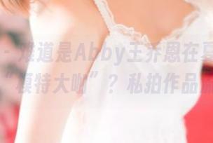推女神 – 难道是Abby王乔恩在夏日里化身了“模特大咖”？私拍作品流出！